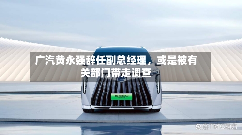 广汽黄永强辞任副总经理，或是被有关部门带走调查