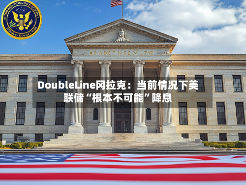 DoubleLine冈拉克：当前情况下美联储“根本不可能”降息-第2张图片