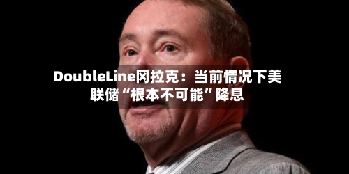DoubleLine冈拉克：当前情况下美联储“根本不可能”降息-第3张图片