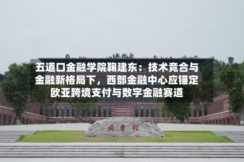 五道口金融学院鞠建东：技术竞合与金融新格局下，西部金融中心应锚定欧亚跨境支付与数字金融赛道-第3张图片