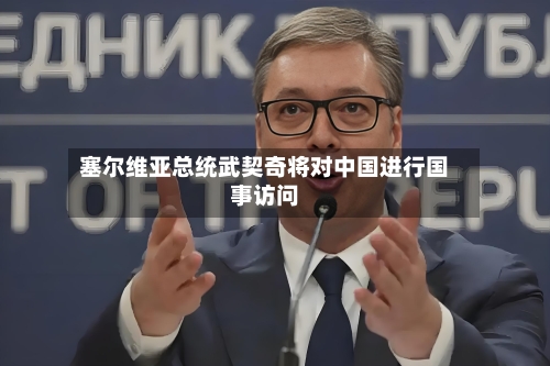 塞尔维亚总统武契奇将对中国进行国事访问