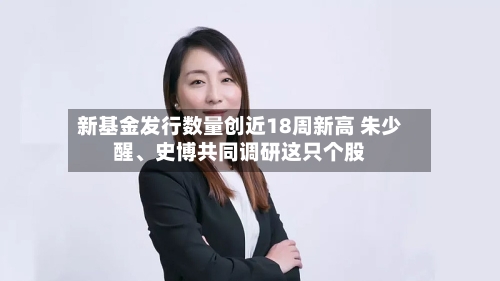 新基金发行数量创近18周新高 朱少醒、史博共同调研这只个股-第3张图片