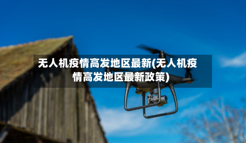 无人机疫情高发地区最新(无人机疫情高发地区最新政策)-第2张图片