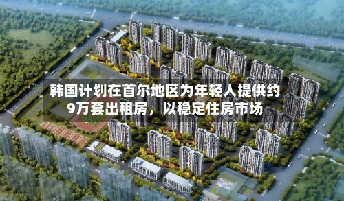 韩国计划在首尔地区为年轻人提供约9万套出租房，以稳定住房市场-第3张图片