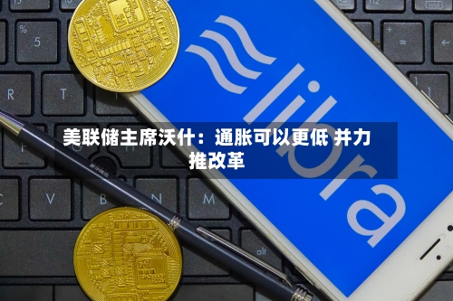美联储主席沃什:通胀可以更低 并力推改革