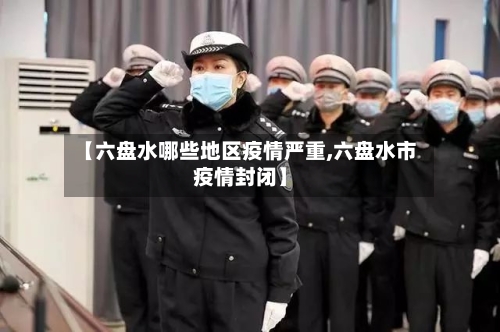 【六盘水哪些地区疫情严重,六盘水市疫情封闭】-第3张图片